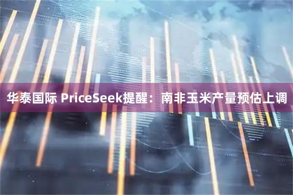 华泰国际 PriceSeek提醒：南非玉米产量预估上调