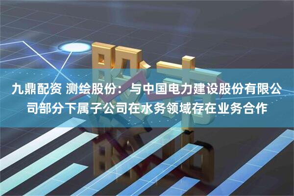 九鼎配资 测绘股份：与中国电力建设股份有限公司部分下属子公司在水务领域存在业务合作