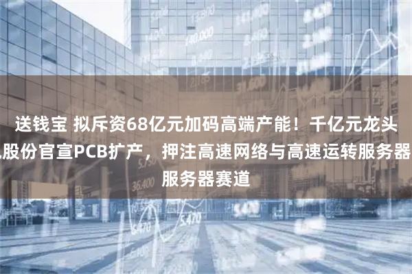 送钱宝 拟斥资68亿元加码高端产能！千亿元龙头沪电股份官宣PCB扩产，押注高速网络与高速运转服务器赛道