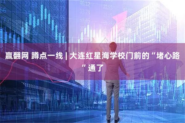 赢翻网 蹲点一线 | 大连红星海学校门前的“堵心路”通了
