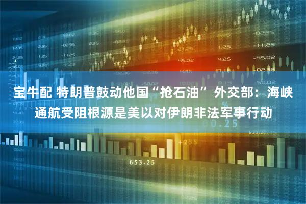 宝牛配 特朗普鼓动他国“抢石油” 外交部：海峡通航受阻根源是美以对伊朗非法军事行动