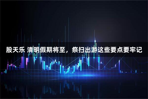 股天乐 清明假期将至，祭扫出游这些要点要牢记