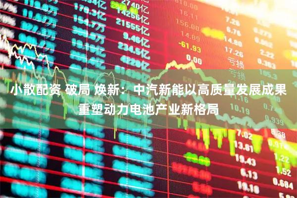 小散配资 破局 焕新：中汽新能以高质量发展成果重塑动力电池产业新格局