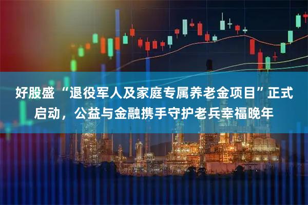 好股盛 “退役军人及家庭专属养老金项目”正式启动，公益与金融携手守护老兵幸福晚年