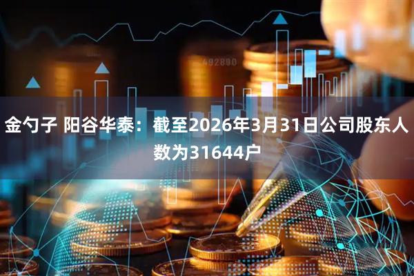 金勺子 阳谷华泰：截至2026年3月31日公司股东人数为31644户