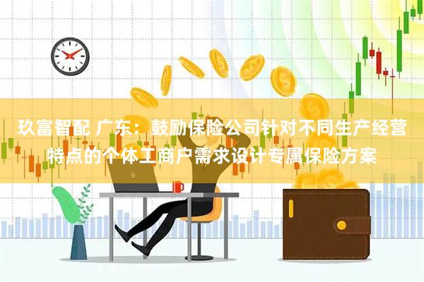 玖富智配 广东：鼓励保险公司针对不同生产经营特点的个体工商户需求设计专属保险方案
