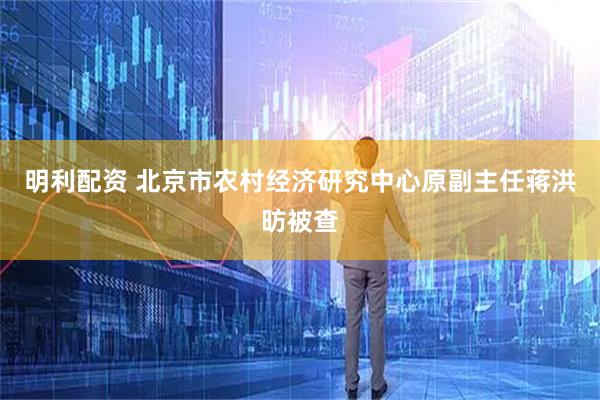 明利配资 北京市农村经济研究中心原副主任蒋洪昉被查