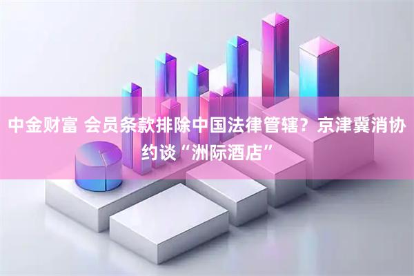 中金财富 会员条款排除中国法律管辖？京津冀消协约谈“洲际酒店”