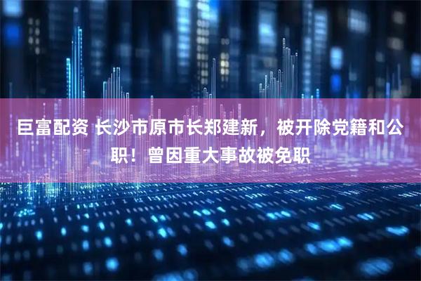 巨富配资 长沙市原市长郑建新，被开除党籍和公职！曾因重大事故被免职